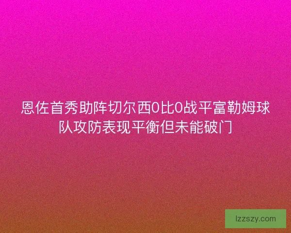 恩佐首秀助阵切尔西0比0战平富勒姆球队攻防表现平衡但未能破门
