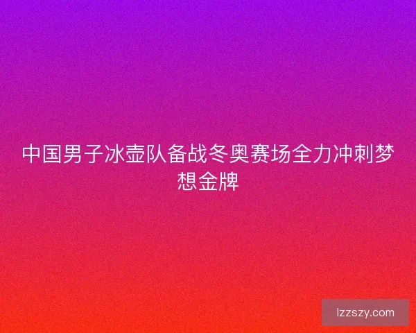 中国男子冰壶队备战冬奥赛场全力冲刺梦想金牌