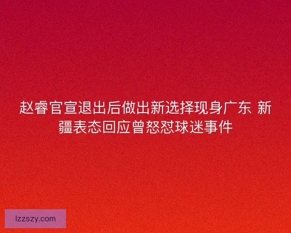 赵睿官宣退出后做出新选择现身广东 新疆表态回应曾怒怼球迷事件
