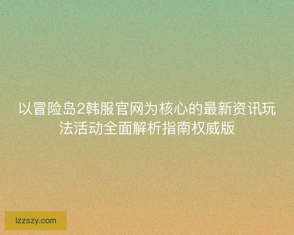 以冒险岛2韩服官网为核心的最新资讯玩法活动全面解析指南权威版