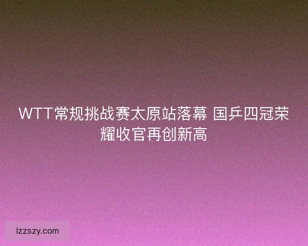 WTT常规挑战赛太原站落幕 国乒四冠荣耀收官再创新高
