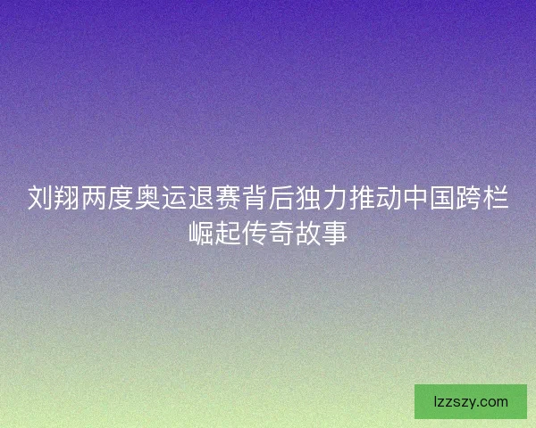 刘翔两度奥运退赛背后独力推动中国跨栏崛起传奇故事