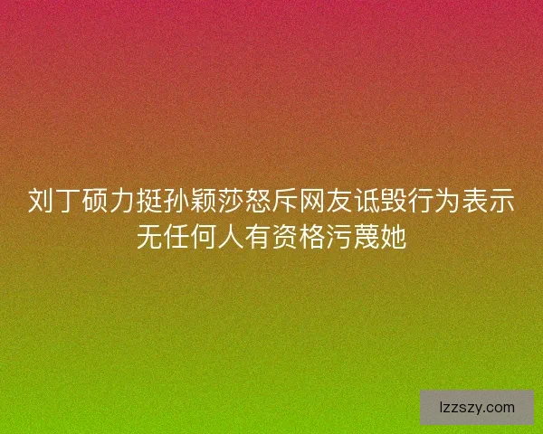 刘丁硕力挺孙颖莎怒斥网友诋毁行为表示无任何人有资格污蔑她