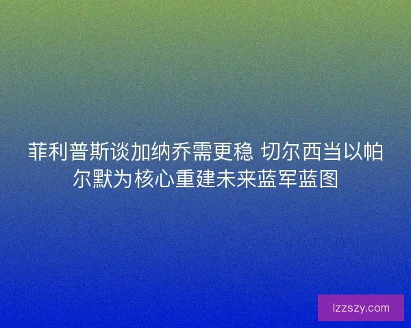 菲利普斯谈加纳乔需更稳 切尔西当以帕尔默为核心重建未来蓝军蓝图