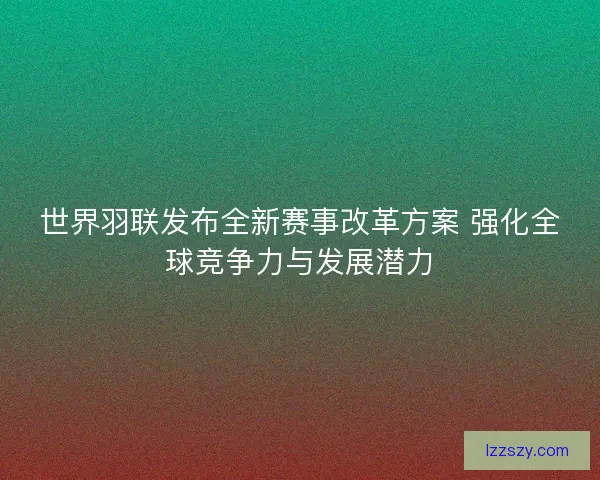 世界羽联发布全新赛事改革方案 强化全球竞争力与发展潜力