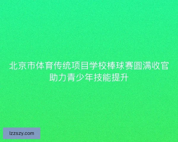 北京市体育传统项目学校棒球赛圆满收官助力青少年技能提升