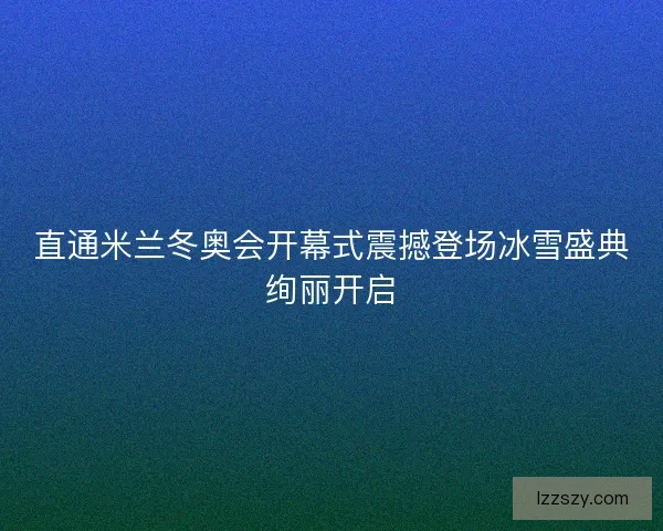 直通米兰冬奥会开幕式震撼登场冰雪盛典绚丽开启