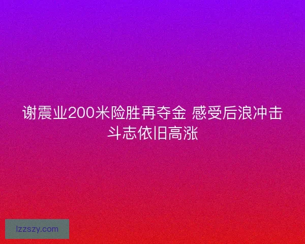 谢震业200米险胜再夺金 感受后浪冲击斗志依旧高涨