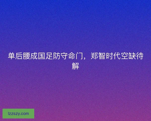 单后腰成国足防守命门，郑智时代空缺待解