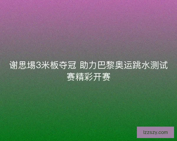 谢思埸3米板夺冠 助力巴黎奥运跳水测试赛精彩开赛