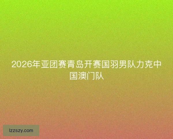 2026年亚团赛青岛开赛国羽男队力克中国澳门队
