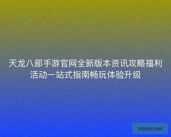 天龙八部手游官网全新版本资讯攻略福利活动一站式指南畅玩体验升级
