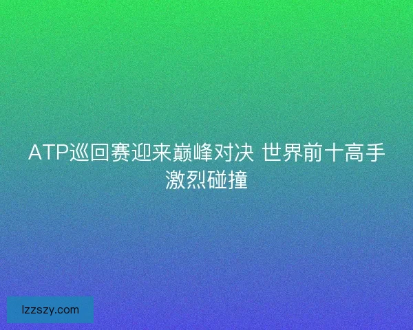 ATP巡回赛迎来巅峰对决 世界前十高手激烈碰撞