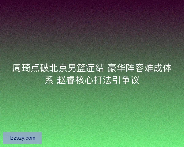 周琦点破北京男篮症结 豪华阵容难成体系 赵睿核心打法引争议