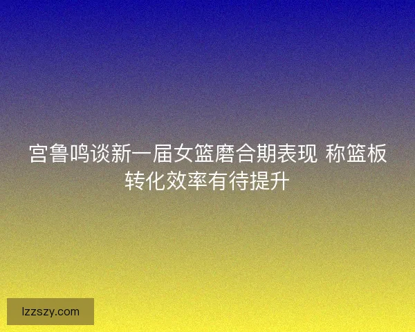 宫鲁鸣谈新一届女篮磨合期表现 称篮板转化效率有待提升