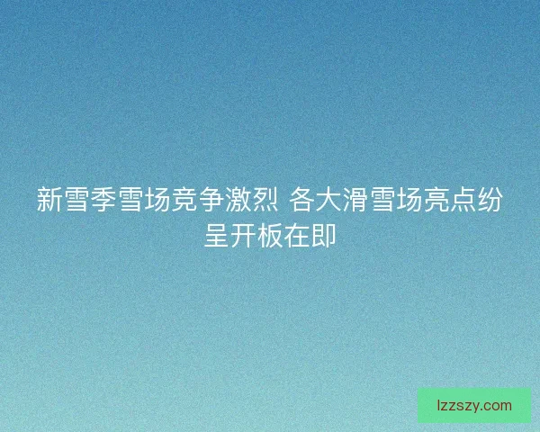 新雪季雪场竞争激烈 各大滑雪场亮点纷呈开板在即