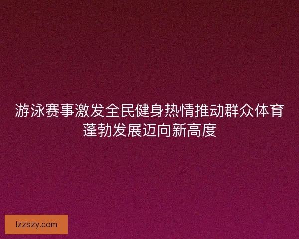 游泳赛事激发全民健身热情推动群众体育蓬勃发展迈向新高度